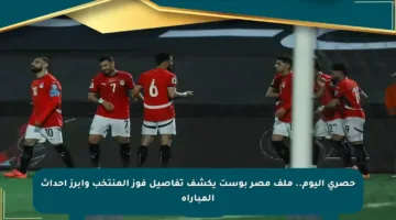 حصري اليوم.. ملف مصر بوست يكشف تفاصيل فوز المنتخب وأبرز أحداث المباراة